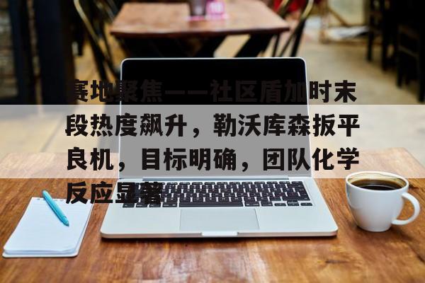 aiyouxi.com -关于赛地聚焦——社区盾加时末段热度飙升，勒沃库森扳平良机，目标明确，团队化学反应显著的信息